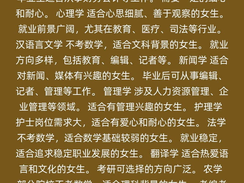 教育学 不考数学，适合记忆力好的女生。 就业前景广阔，特别是学前教育、幼儿教育等领域。 会计学 毕业生适合从事财务会计等工作。 需要一定的细心和耐心。 心理学 适合心思细腻、善于观察的女生。 就业前景广阔，尤其在教育、医疗、司法等行业。 汉语言文学 不考数学，适合文科背景的女生。 就业方向多样，包括教育、编辑、记者等。 新闻学 适合对新闻、媒体有兴趣的女生。 毕业后可从事编辑、记者、管理等工作。 管理学 涉及人力资源管理、企业管理等领域。 适合有管理兴趣的女生。 护理学 护士岗位需求大，适合有爱心和耐心的女生。 法学 不考数学，适合数学基础较弱的女生。 就业稳定，适合追求稳定职业发展的女生。 翻译学 适合热爱语言和文化的女生。 考研可选择的方向广泛。 农学 部分院校不考数学，适合理科背景的女生。 考编考公优势大，专业较冷门，竞争较小。 选择跨专业时，应考虑以下因素： 兴趣：