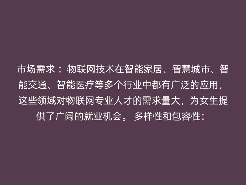 市场需求 ：物联网技术在智能家居、智慧城市、智能交通、智能医疗等多个行业中都有广泛的应用，这些领域对物联网专业人才的需求量大，为女生提供了广阔的就业机会。 多样性和包容性：