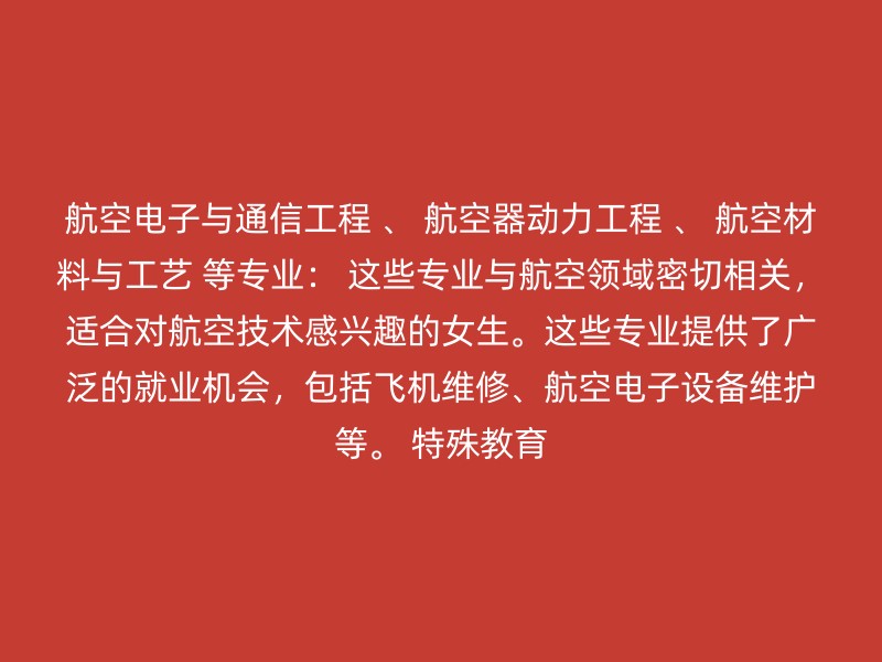 航空电子与通信工程 、 航空器动力工程 、 航空材料与工艺 等专业： 这些专业与航空领域密切相关，适合对航空技术感兴趣的女生。这些专业提供了广泛的就业机会，包括飞机维修、航空电子设备维护等。 特殊教育