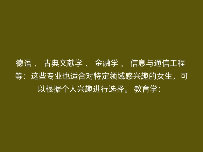 德语 、 古典文献学 、 金融学 、 信息与通信工程 等：这些专业也适合对特定领域感兴趣的女生，可以根据个人兴趣进行选择。 教育学：