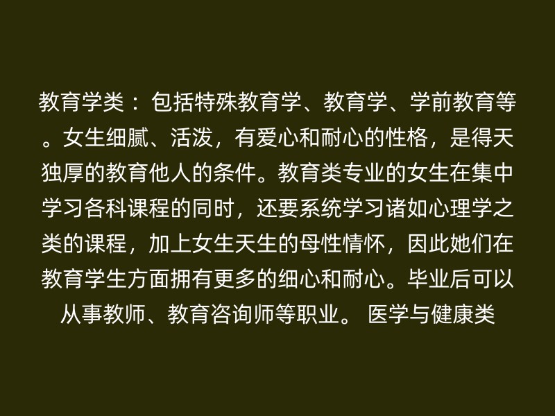 教育学类 ：包括特殊教育学、教育学、学前教育等。女生细腻、活泼，有爱心和耐心的性格，是得天独厚的教育他人的条件。教育类专业的女生在集中学习各科课程的同时，还要系统学习诸如心理学之类的课程，加上女生天生的母性情怀，因此她们在教育学生方面拥有更多的细心和耐心。毕业后可以从事教师、教育咨询师等职业。 医学与健康类