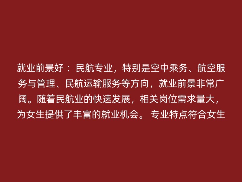 就业前景好 ：民航专业，特别是空中乘务、航空服务与管理、民航运输服务等方向，就业前景非常广阔。随着民航业的快速发展，相关岗位需求量大，为女生提供了丰富的就业机会。 专业特点符合女生