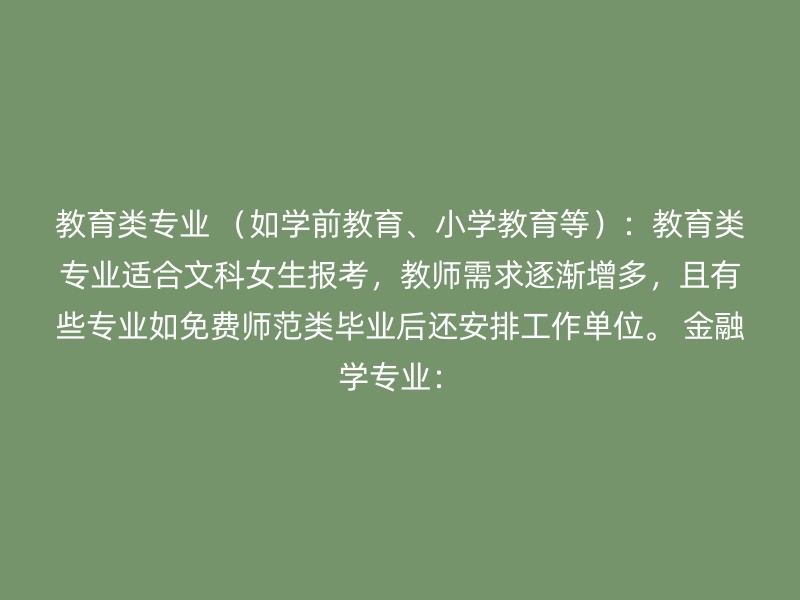 教育类专业 （如学前教育、小学教育等）：教育类专业适合文科女生报考，教师需求逐渐增多，且有些专业如免费师范类毕业后还安排工作单位。 金融学专业：