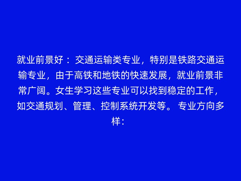 就业前景好 ：交通运输类专业，特别是铁路交通运输专业，由于高铁和地铁的快速发展，就业前景非常广阔。女生学习这些专业可以找到稳定的工作，如交通规划、管理、控制系统开发等。 专业方向多样：