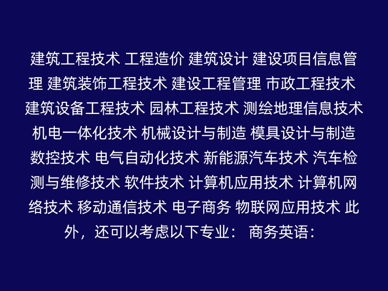 建筑工程技术 工程造价 建筑设计 建设项目信息管理 建筑装饰工程技术 建设工程管理 市政工程技术 建筑设备工程技术 园林工程技术 测绘地理信息技术 机电一体化技术 机械设计与制造 模具设计与制造 数控技术 电气自动化技术 新能源汽车技术 汽车检测与维修技术 软件技术 计算机应用技术 计算机网络技术 移动通信技术 电子商务 物联网应用技术 此外，还可以考虑以下专业： 商务英语：