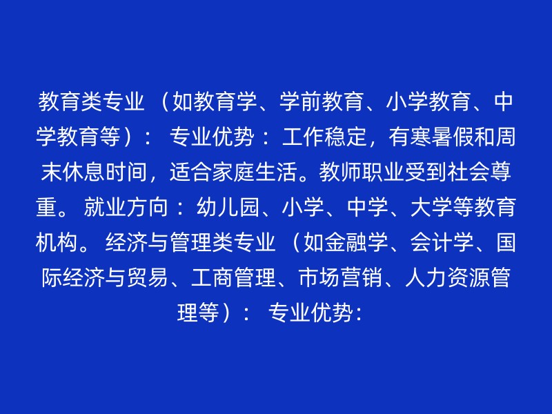 教育类专业 （如教育学、学前教育、小学教育、中学教育等）： 专业优势 ：工作稳定，有寒暑假和周末休息时间，适合家庭生活。教师职业受到社会尊重。 就业方向 ：幼儿园、小学、中学、大学等教育机构。 经济与管理类专业 （如金融学、会计学、国际经济与贸易、工商管理、市场营销、人力资源管理等）： 专业优势：