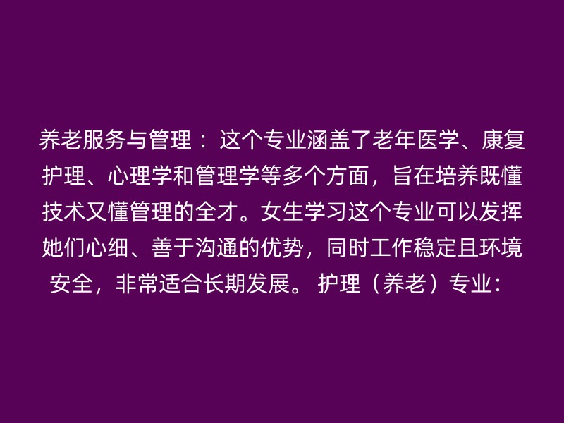 养老服务与管理 ：这个专业涵盖了老年医学、康复护理、心理学和管理学等多个方面，旨在培养既懂技术又懂管理的全才。女生学习这个专业可以发挥她们心细、善于沟通的优势，同时工作稳定且环境安全，非常适合长期发展。 护理（养老）专业：