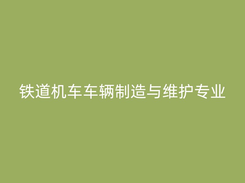 铁道机车车辆制造与维护专业