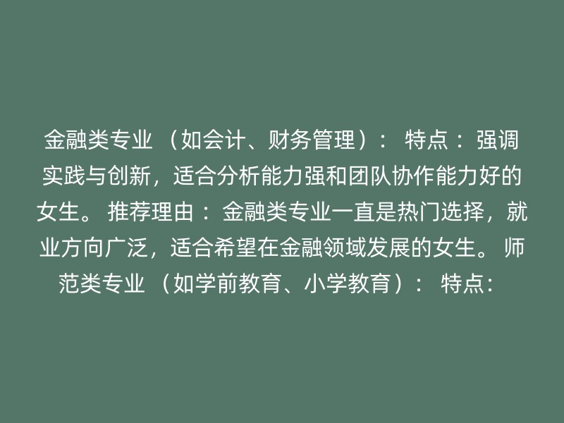 金融类专业 （如会计、财务管理）： 特点 ：强调实践与创新，适合分析能力强和团队协作能力好的女生。 推荐理由 ：金融类专业一直是热门选择，就业方向广泛，适合希望在金融领域发展的女生。 师范类专业 （如学前教育、小学教育）： 特点：