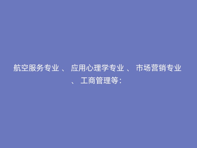 航空服务专业 、 应用心理学专业 、 市场营销专业 、 工商管理等：