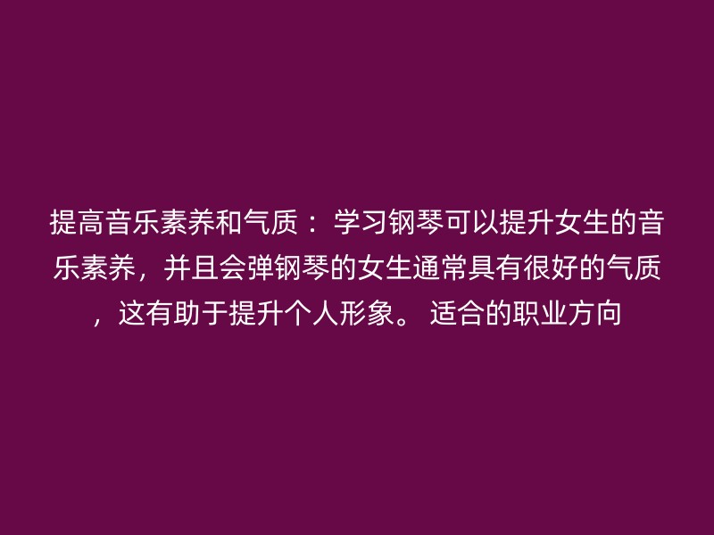 提高音乐素养和气质 ：学习钢琴可以提升女生的音乐素养，并且会弹钢琴的女生通常具有很好的气质，这有助于提升个人形象。 适合的职业方向