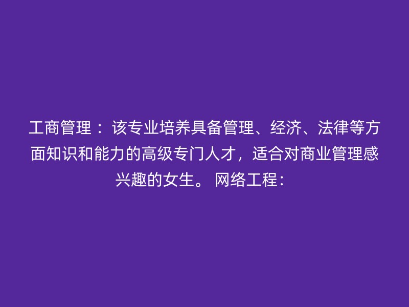 工商管理 ：该专业培养具备管理、经济、法律等方面知识和能力的高级专门人才，适合对商业管理感兴趣的女生。 网络工程：