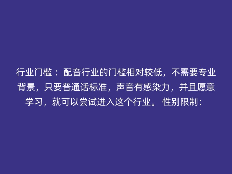 行业门槛 ：配音行业的门槛相对较低，不需要专业背景，只要普通话标准，声音有感染力，并且愿意学习，就可以尝试进入这个行业。 性别限制：