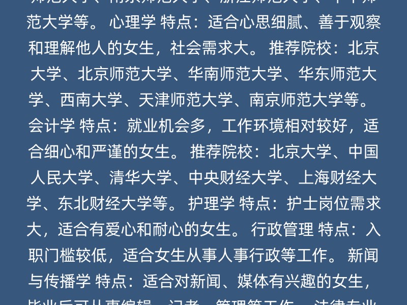 汉语言文学 特点：不考数学，社会需求量大，适合文科背景的女生。 推荐院校：河南师范大学、西南大学、温州大学、陕西师范大学。 教育学 特点：工作稳定，有寒暑假，适合喜欢与学生打交道的女生。 推荐院校：北京师范大学、华东师范大学、东北师范大学、南京师范大学、浙江师范大学、华中师范大学等。 心理学 特点：适合心思细腻、善于观察和理解他人的女生，社会需求大。 推荐院校：北京大学、北京师范大学、华南师范大学、华东师范大学、西南大学、天津师范大学、南京师范大学等。 会计学 特点：就业机会多，工作环境相对较好，适合细心和严谨的女生。 推荐院校：北京大学、中国人民大学、清华大学、中央财经大学、上海财经大学、东北财经大学等。 护理学 特点：护士岗位需求大，适合有爱心和耐心的女生。 行政管理 特点：入职门槛较低，适合女生从事人事行政等工作。 新闻与传播学 特点：适合对新闻、媒体有兴趣的女生，毕业后可从事编辑、记者、管理等工作。 法律专业 特点：跨考相对容易，就业稳定，适合追求稳定职业发展的女生。 学前教育和特殊教育 特点：培养善于沟通与合作的教师，适合喜欢孩子的女生。 小语种 特点：就业环境良好，待遇和发展前景都不错。 其他考虑因素： 个人兴趣与发展：