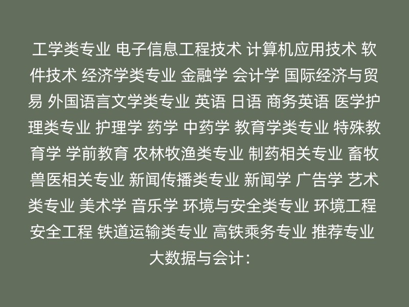 工学类专业 电子信息工程技术 计算机应用技术 软件技术 经济学类专业 金融学 会计学 国际经济与贸易 外国语言文学类专业 英语 日语 商务英语 医学护理类专业 护理学 药学 中药学 教育学类专业 特殊教育学 学前教育 农林牧渔类专业 制药相关专业 畜牧兽医相关专业 新闻传播类专业 新闻学 广告学 艺术类专业 美术学 音乐学 环境与安全类专业 环境工程 安全工程 铁道运输类专业 高铁乘务专业 推荐专业 大数据与会计：