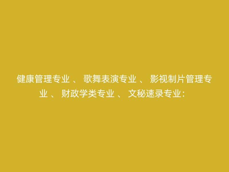 健康管理专业 、 歌舞表演专业 、 影视制片管理专业 、 财政学类专业 、 文秘速录专业：