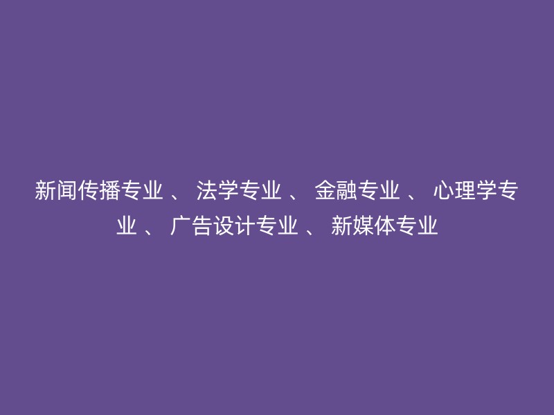 新闻传播专业 、 法学专业 、 金融专业 、 心理学专业 、 广告设计专业 、 新媒体专业