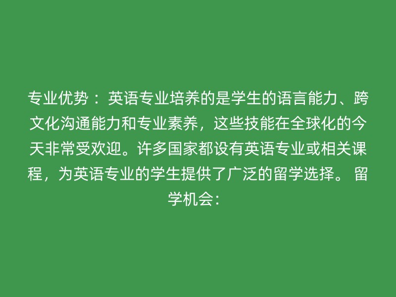 专业优势 ：英语专业培养的是学生的语言能力、跨文化沟通能力和专业素养，这些技能在全球化的今天非常受欢迎。许多国家都设有英语专业或相关课程，为英语专业的学生提供了广泛的留学选择。 留学机会：