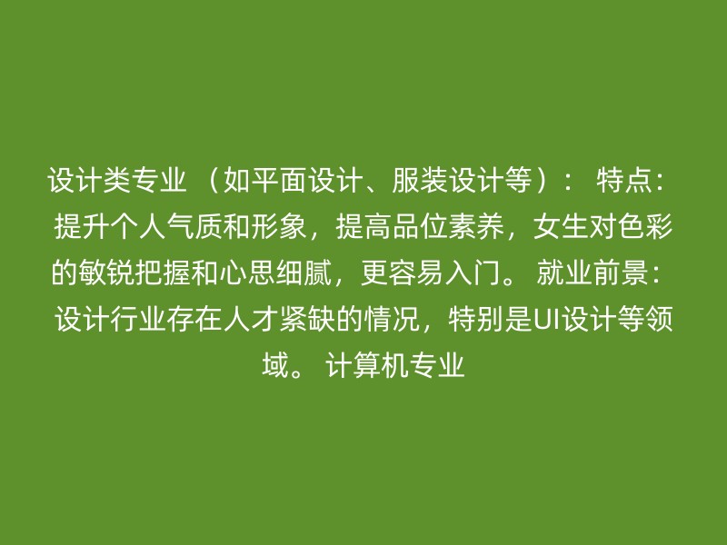 设计类专业 （如平面设计、服装设计等）： 特点：提升个人气质和形象，提高品位素养，女生对色彩的敏锐把握和心思细腻，更容易入门。 就业前景：设计行业存在人才紧缺的情况，特别是UI设计等领域。 计算机专业