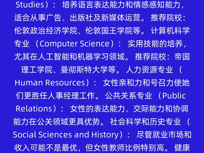 教育学专业 （Education）： 细心、耐心和沟通能力是教育行业所需。 推荐院校：牛津大学、剑桥大学、伦敦大学学院等。 传媒学专业 （Media Studies）： 培养语言表达能力和情感感知能力，适合从事广告、出版社及新媒体运营。 推荐院校：伦敦政治经济学院、伦敦国王学院等。 计算机科学专业 （Computer Science）： 实用技能的培养，尤其在人工智能和机器学习领域。 推荐院校：帝国理工学院、曼彻斯特大学等。 人力资源专业 （Human Resources）： 女性亲和力和号召力使她们更胜任人事经理工作。 公共关系专业 （Public Relations）： 女性的表达能力、交际能力和协调能力在公关领域更具优势。 社会科学和历史专业 （Social Sciences and History）： 尽管就业市场和收入可能不是最优，但女性教师比例特别高。 健康专业和相关的临床科学专业 （Health Professions and Related Clinical Sciences）： 女性在护理、理疗师等领域具有天然优势。 艺术和心理专业