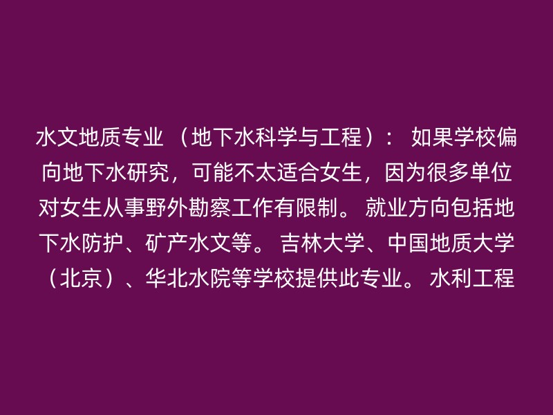 水文地质专业 （地下水科学与工程）： 如果学校偏向地下水研究，可能不太适合女生，因为很多单位对女生从事野外勘察工作有限制。 就业方向包括地下水防护、矿产水文等。 吉林大学、中国地质大学（北京）、华北水院等学校提供此专业。 水利工程