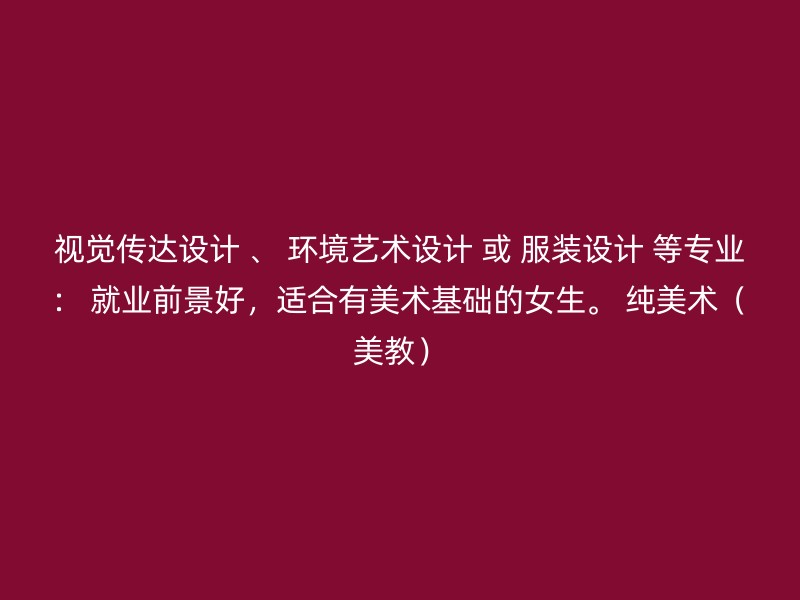 视觉传达设计 、 环境艺术设计 或 服装设计 等专业： 就业前景好，适合有美术基础的女生。 纯美术（美教）