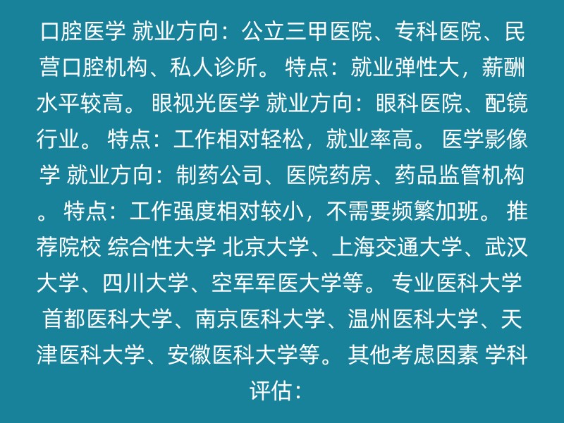 口腔医学 就业方向：公立三甲医院、专科医院、民营口腔机构、私人诊所。 特点：就业弹性大，薪酬水平较高。 眼视光医学 就业方向：眼科医院、配镜行业。 特点：工作相对轻松，就业率高。 医学影像学 就业方向：制药公司、医院药房、药品监管机构。 特点：工作强度相对较小，不需要频繁加班。 推荐院校 综合性大学 北京大学、上海交通大学、武汉大学、四川大学、空军军医大学等。 专业医科大学 首都医科大学、南京医科大学、温州医科大学、天津医科大学、安徽医科大学等。 其他考虑因素 学科评估：