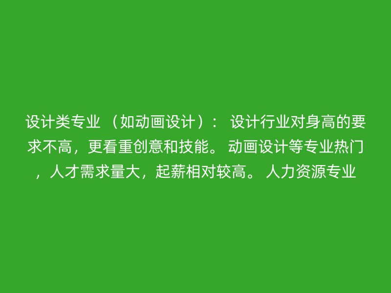 设计类专业 （如动画设计）： 设计行业对身高的要求不高，更看重创意和技能。 动画设计等专业热门，人才需求量大，起薪相对较高。 人力资源专业