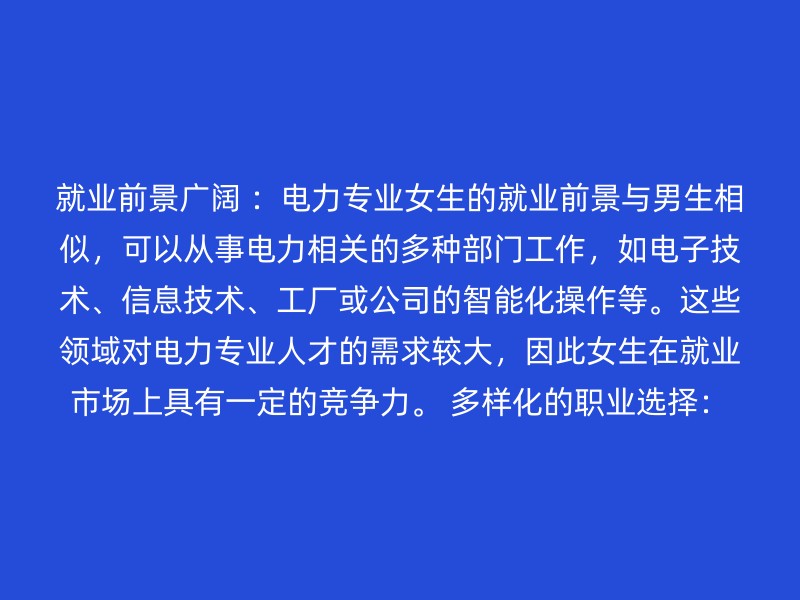 就业前景广阔 ：电力专业女生的就业前景与男生相似，可以从事电力相关的多种部门工作，如电子技术、信息技术、工厂或公司的智能化操作等。这些领域对电力专业人才的需求较大，因此女生在就业市场上具有一定的竞争力。 多样化的职业选择：