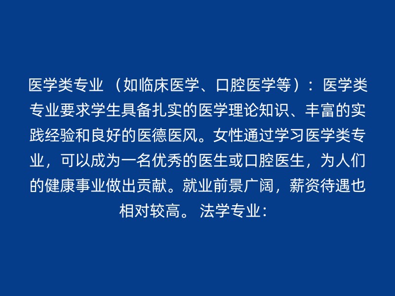 医学类专业 （如临床医学、口腔医学等）：医学类专业要求学生具备扎实的医学理论知识、丰富的实践经验和良好的医德医风。女性通过学习医学类专业，可以成为一名优秀的医生或口腔医生，为人们的健康事业做出贡献。就业前景广阔，薪资待遇也相对较高。 法学专业：