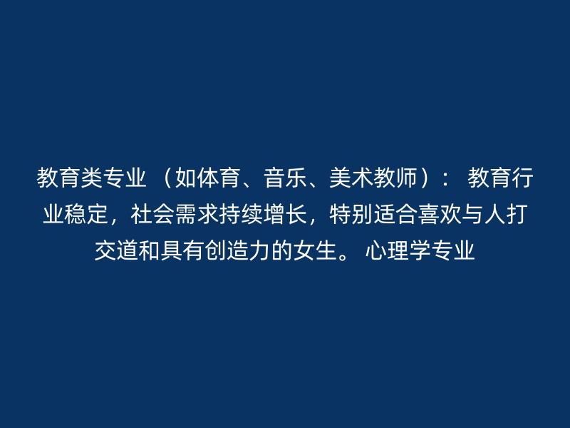 教育类专业 （如体育、音乐、美术教师）： 教育行业稳定，社会需求持续增长，特别适合喜欢与人打交道和具有创造力的女生。 心理学专业