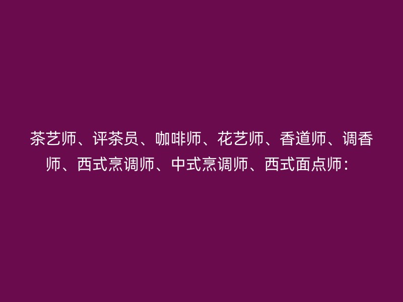 茶艺师、评茶员、咖啡师、花艺师、香道师、调香师、西式烹调师、中式烹调师、西式面点师：