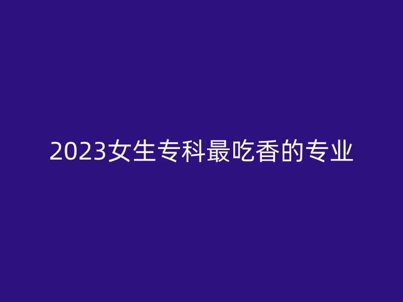 2023女生专科最吃香的专业