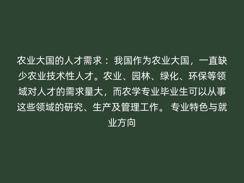 农业大国的人才需求 ：我国作为农业大国，一直缺少农业技术性人才。农业、园林、绿化、环保等领域对人才的需求量大，而农学专业毕业生可以从事这些领域的研究、生产及管理工作。 专业特色与就业方向