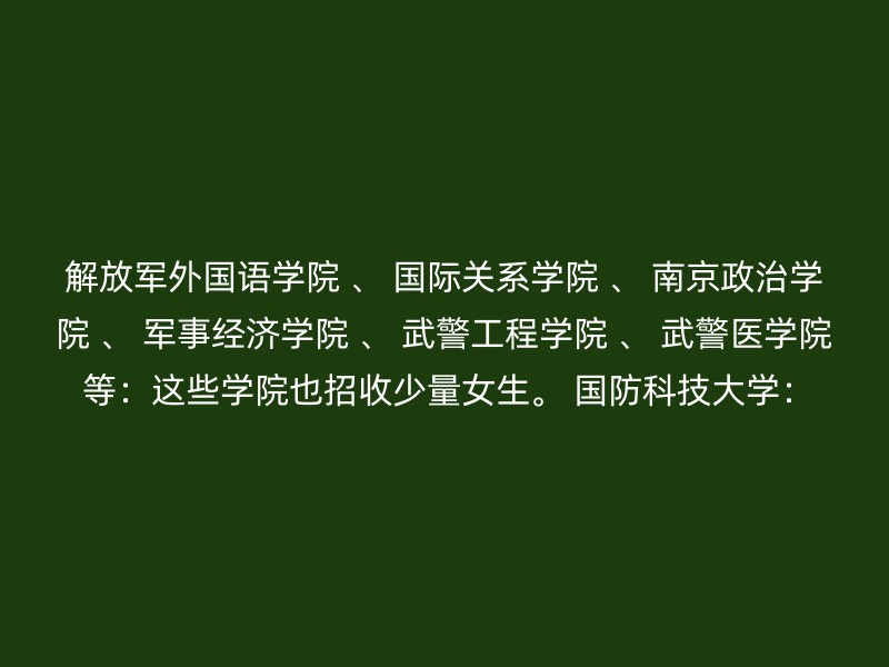 解放军外国语学院 、 国际关系学院 、 南京政治学院 、 军事经济学院 、 武警工程学院 、 武警医学院 等：这些学院也招收少量女生。 国防科技大学：