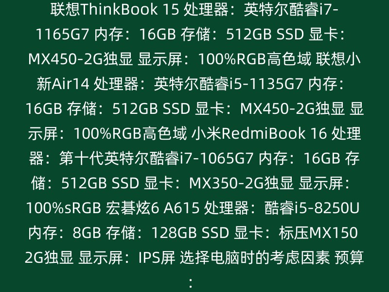 联想ThinkBook 15 处理器：英特尔酷睿i7-1165G7 内存：16GB 存储：512GB SSD 显卡：MX450-2G独显 显示屏：100%RGB高色域 联想小新Air14 处理器：英特尔酷睿i5-1135G7 内存：16GB 存储：512GB SSD 显卡：MX450-2G独显 显示屏：100%RGB高色域 小米RedmiBook 16 处理器：第十代英特尔酷睿i7-1065G7 内存：16GB 存储：512GB SSD 显卡：MX350-2G独显 显示屏：100%sRGB 宏碁炫6 A615 处理器：酷睿i5-8250U 内存：8GB 存储：128GB SSD 显卡：标压MX150 2G独显 显示屏：IPS屏 选择电脑时的考虑因素 预算：