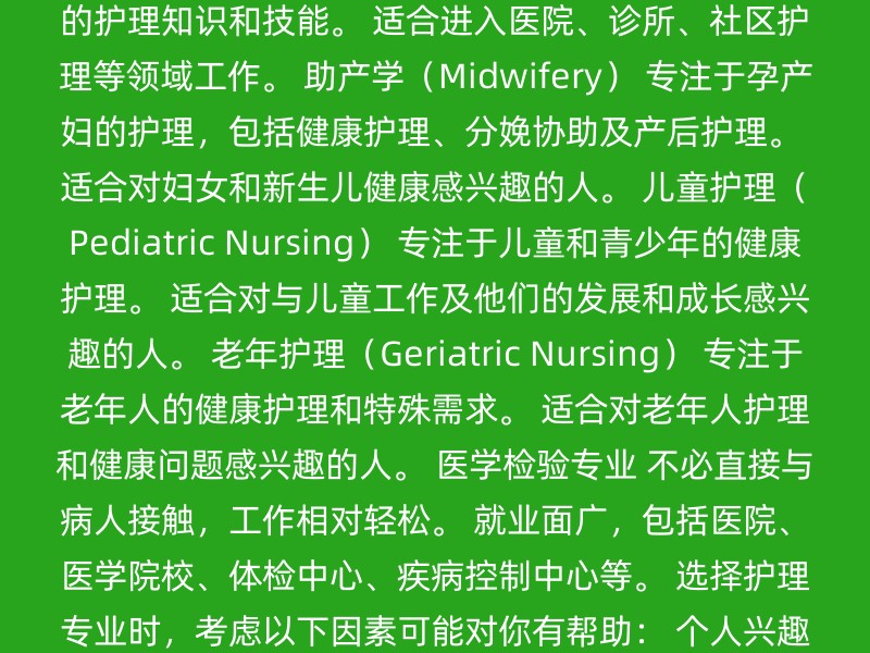 护理学士学位（Bachelor of Nursing） 提供全面的护理知识和技能。 适合进入医院、诊所、社区护理等领域工作。 助产学（Midwifery） 专注于孕产妇的护理，包括健康护理、分娩协助及产后护理。 适合对妇女和新生儿健康感兴趣的人。 儿童护理（Pediatric Nursing） 专注于儿童和青少年的健康护理。 适合对与儿童工作及他们的发展和成长感兴趣的人。 老年护理（Geriatric Nursing） 专注于老年人的健康护理和特殊需求。 适合对老年人护理和健康问题感兴趣的人。 医学检验专业 不必直接与病人接触，工作相对轻松。 就业面广，包括医院、医学院校、体检中心、疾病控制中心等。 选择护理专业时，考虑以下因素可能对你有帮助： 个人兴趣：