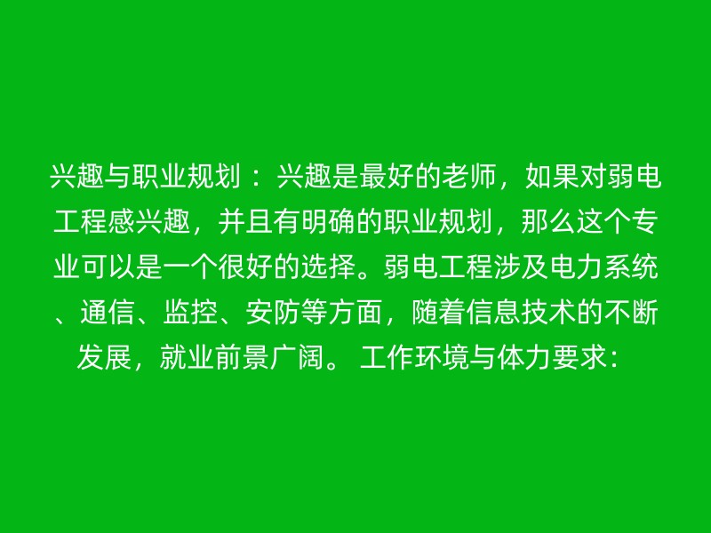 兴趣与职业规划 ：兴趣是最好的老师，如果对弱电工程感兴趣，并且有明确的职业规划，那么这个专业可以是一个很好的选择。弱电工程涉及电力系统、通信、监控、安防等方面，随着信息技术的不断发展，就业前景广阔。 工作环境与体力要求：