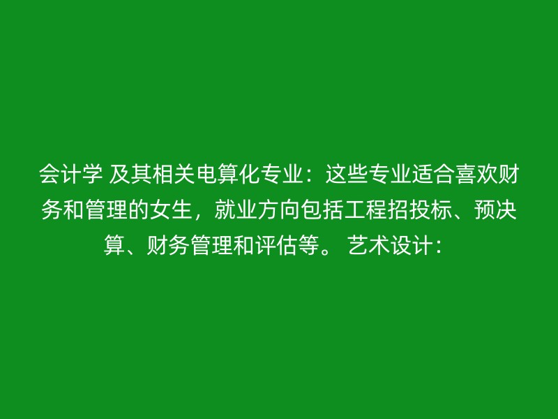 会计学 及其相关电算化专业：这些专业适合喜欢财务和管理的女生，就业方向包括工程招投标、预决算、财务管理和评估等。 艺术设计：