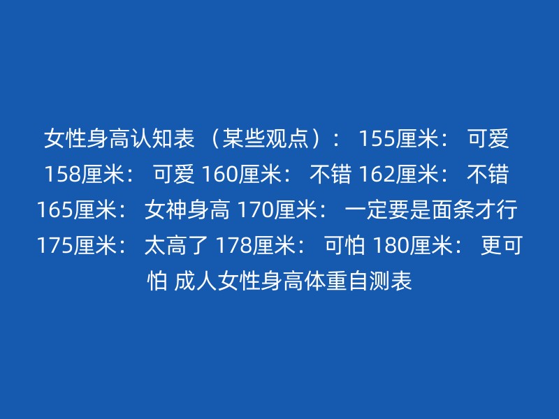 女性身高认知表 （某些观点）： 155厘米： 可爱 158厘米： 可爱 160厘米： 不错 162厘米： 不错 165厘米： 女神身高 170厘米： 一定要是面条才行 175厘米： 太高了 178厘米： 可怕 180厘米： 更可怕 成人女性身高体重自测表