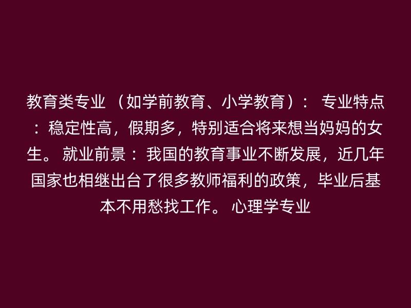 教育类专业 （如学前教育、小学教育）： 专业特点 ：稳定性高，假期多，特别适合将来想当妈妈的女生。 就业前景 ：我国的教育事业不断发展，近几年国家也相继出台了很多教师福利的政策，毕业后基本不用愁找工作。 心理学专业