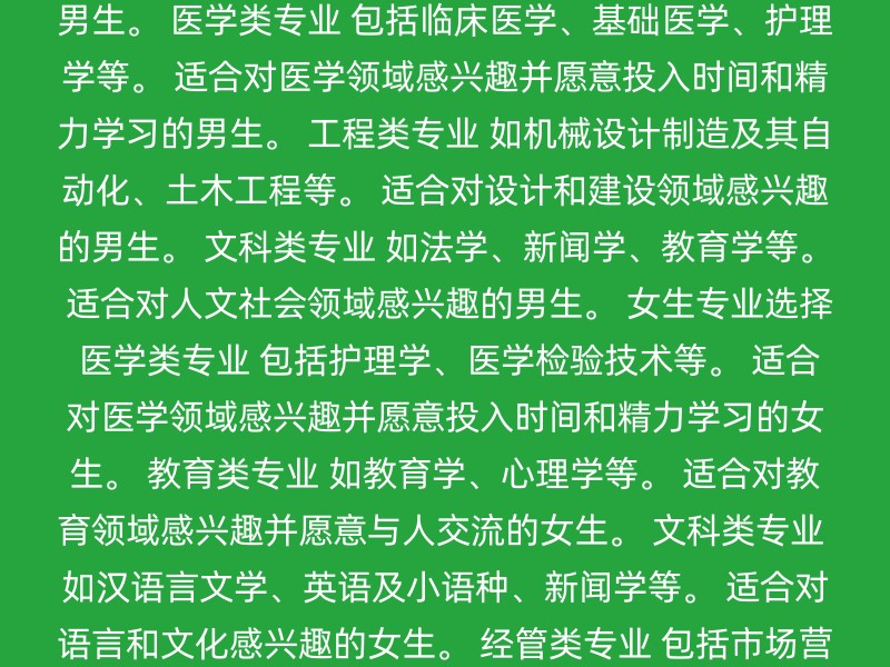 经管类专业 包括经济学、金融学、管理学、市场营销等。 适合对商业和经济活动感兴趣的男生。 理工科类专业 如计算机科学与技术、软件工程、电子信息工程等。 适合对技术、创新和解决问题感兴趣的男生。 医学类专业 包括临床医学、基础医学、护理学等。 适合对医学领域感兴趣并愿意投入时间和精力学习的男生。 工程类专业 如机械设计制造及其自动化、土木工程等。 适合对设计和建设领域感兴趣的男生。 文科类专业 如法学、新闻学、教育学等。 适合对人文社会领域感兴趣的男生。 女生专业选择 医学类专业 包括护理学、医学检验技术等。 适合对医学领域感兴趣并愿意投入时间和精力学习的女生。 教育类专业 如教育学、心理学等。 适合对教育领域感兴趣并愿意与人交流的女生。 文科类专业 如汉语言文学、英语及小语种、新闻学等。 适合对语言和文化感兴趣的女生。 经管类专业 包括市场营销、会计学等。 适合对商业和经济活动感兴趣的女生。 艺术类专业 如播音与主持艺术、表演等。 适合对艺术和设计感兴趣的女生。 通用建议 兴趣和志向：