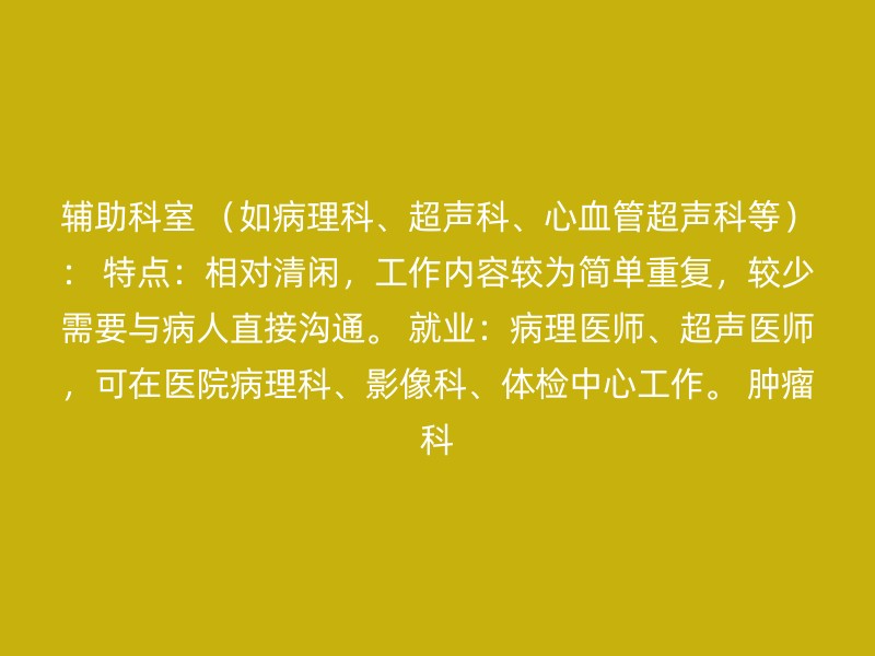 辅助科室 （如病理科、超声科、心血管超声科等）： 特点：相对清闲，工作内容较为简单重复，较少需要与病人直接沟通。 就业：病理医师、超声医师，可在医院病理科、影像科、体检中心工作。 肿瘤科