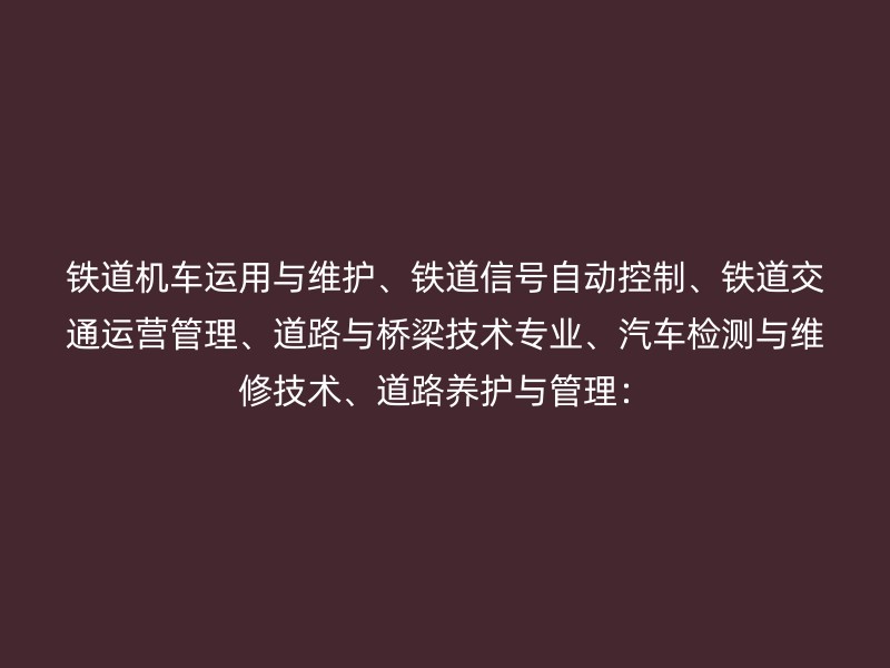 铁道机车运用与维护、铁道信号自动控制、铁道交通运营管理、道路与桥梁技术专业、汽车检测与维修技术、道路养护与管理：