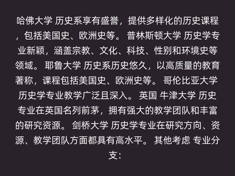 哈佛大学 历史系享有盛誉，提供多样化的历史课程，包括美国史、欧洲史等。 普林斯顿大学 历史学专业新颖，涵盖宗教、文化、科技、性别和环境史等领域。 耶鲁大学 历史系历史悠久，以高质量的教育著称，课程包括美国史、欧洲史等。 哥伦比亚大学 历史学专业教学广泛且深入。 英国 牛津大学 历史专业在英国名列前茅，拥有强大的教学团队和丰富的研究资源。 剑桥大学 历史学专业在研究方向、资源、教学团队方面都具有高水平。 其他考虑 专业分支：