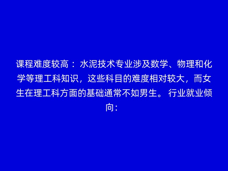 课程难度较高 ：水泥技术专业涉及数学、物理和化学等理工科知识，这些科目的难度相对较大，而女生在理工科方面的基础通常不如男生。 行业就业倾向：