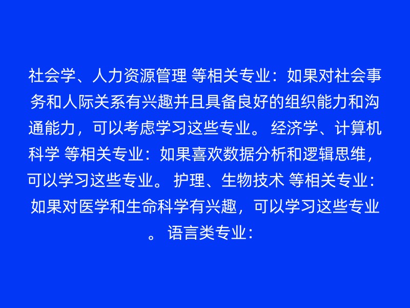 社会学、人力资源管理 等相关专业：如果对社会事务和人际关系有兴趣并且具备良好的组织能力和沟通能力，可以考虑学习这些专业。 经济学、计算机科学 等相关专业：如果喜欢数据分析和逻辑思维，可以学习这些专业。 护理、生物技术 等相关专业：如果对医学和生命科学有兴趣，可以学习这些专业。 语言类专业：