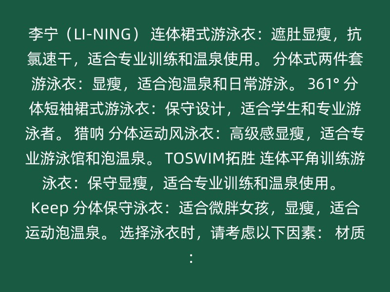 李宁（LI-NING） 连体裙式游泳衣：遮肚显瘦，抗氯速干，适合专业训练和温泉使用。 分体式两件套游泳衣：显瘦，适合泡温泉和日常游泳。 361° 分体短袖裙式游泳衣：保守设计，适合学生和专业游泳者。 猎呐 分体运动风泳衣：高级感显瘦，适合专业游泳馆和泡温泉。 TOSWIM拓胜 连体平角训练游泳衣：保守显瘦，适合专业训练和温泉使用。 Keep 分体保守泳衣：适合微胖女孩，显瘦，适合运动泡温泉。 选择泳衣时，请考虑以下因素： 材质：