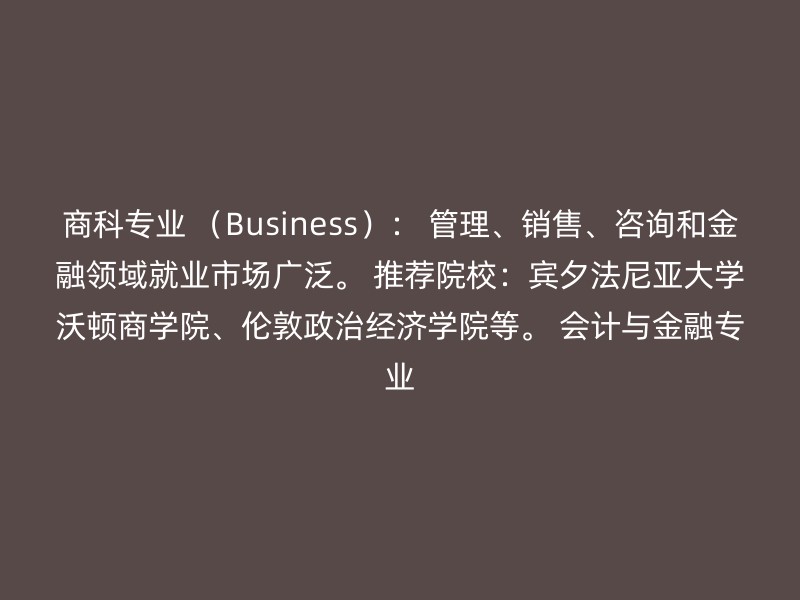 商科专业 （Business）： 管理、销售、咨询和金融领域就业市场广泛。 推荐院校：宾夕法尼亚大学沃顿商学院、伦敦政治经济学院等。 会计与金融专业