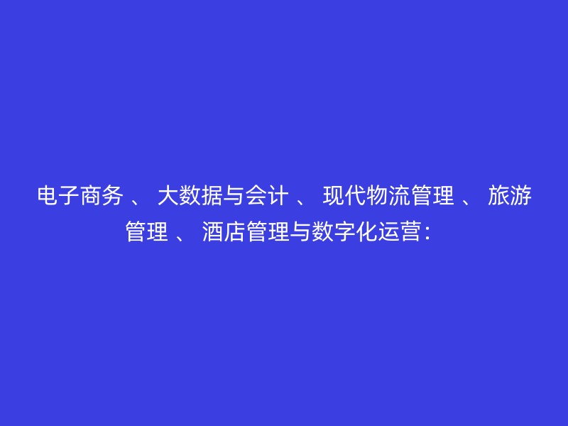 电子商务 、 大数据与会计 、 现代物流管理 、 旅游管理 、 酒店管理与数字化运营：